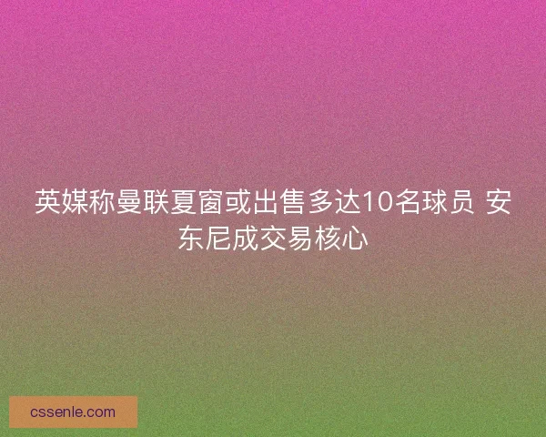 英媒称曼联夏窗或出售多达10名球员 安东尼成交易核心 英媒称曼联夏窗或出售多达10名球员 安东尼成交易核心