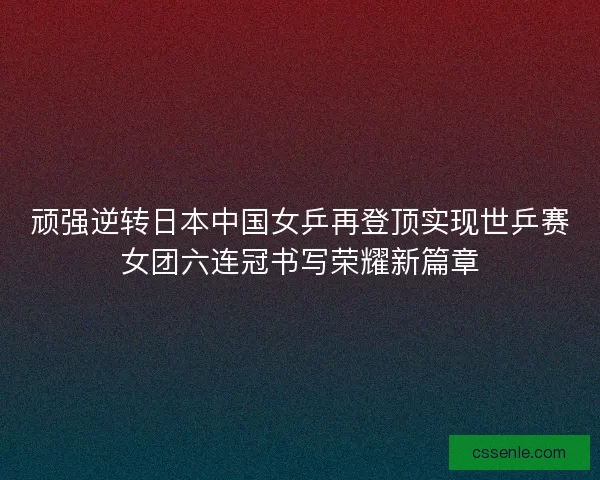 顽强逆转日本中国女乒再登顶实现世乒赛女团六连冠书写荣耀新篇章