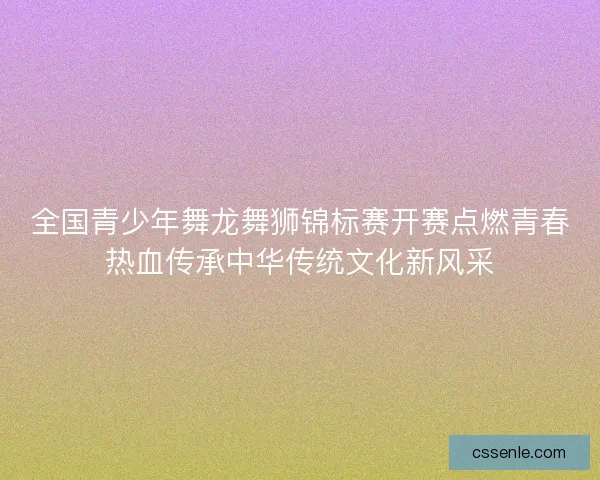 全国青少年舞龙舞狮锦标赛开赛点燃青春热血传承中华传统文化新风采 全国青少年舞龙舞狮锦标赛开赛点燃青春热血传承中华传统文化新风采