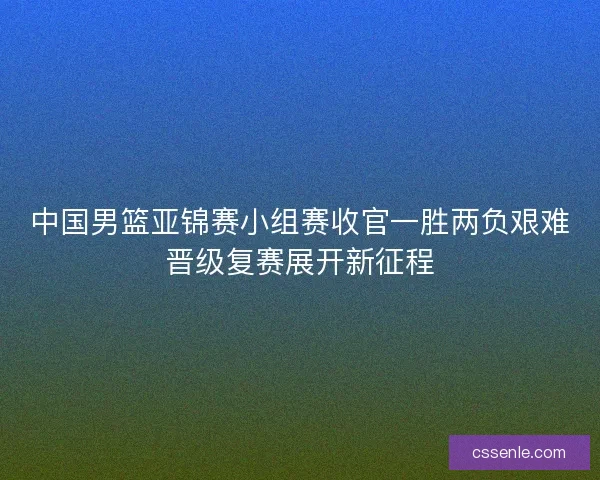 中国男篮亚锦赛小组赛收官一胜两负艰难晋级复赛展开新征程
