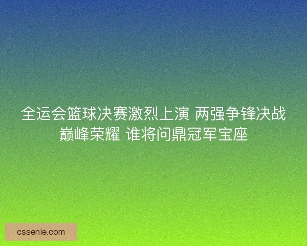 全运会篮球决赛激烈上演 两强争锋决战巅峰荣耀 谁将问鼎冠军宝座