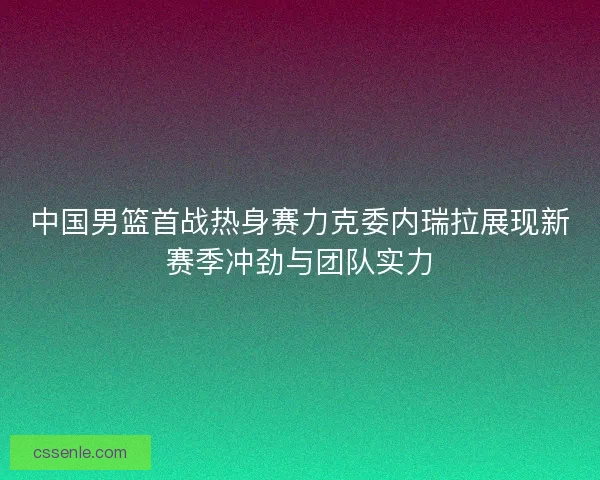 中国男篮首战热身赛力克委内瑞拉展现新赛季冲劲与团队实力 中国男篮首战热身赛力克委内瑞拉展现新赛季冲劲与团队实力
