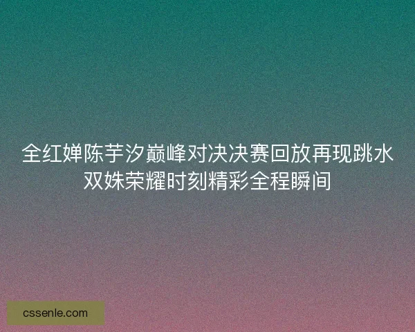 全红婵陈芋汐巅峰对决决赛回放再现跳水双姝荣耀时刻精彩全程瞬间
